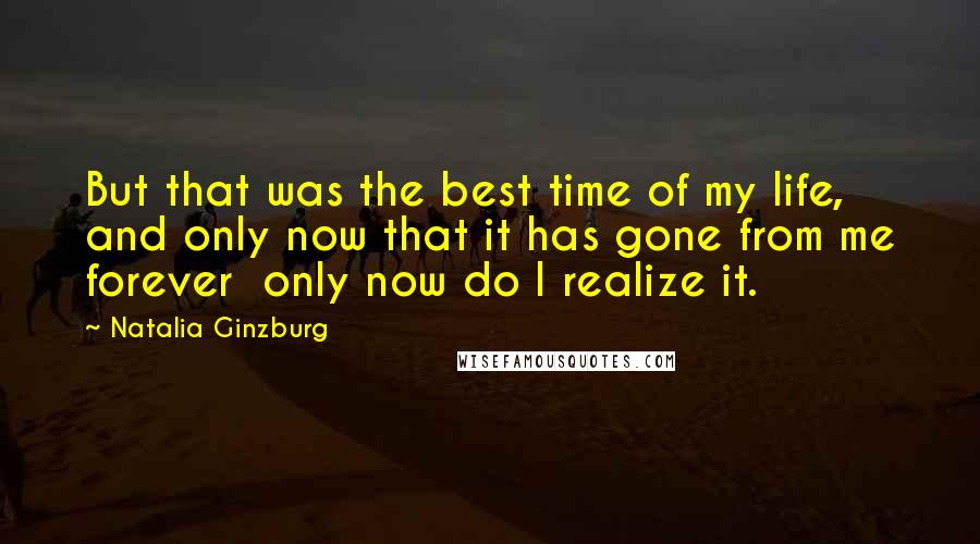 Natalia Ginzburg Quotes: But that was the best time of my life, and only now that it has gone from me forever  only now do I realize it.