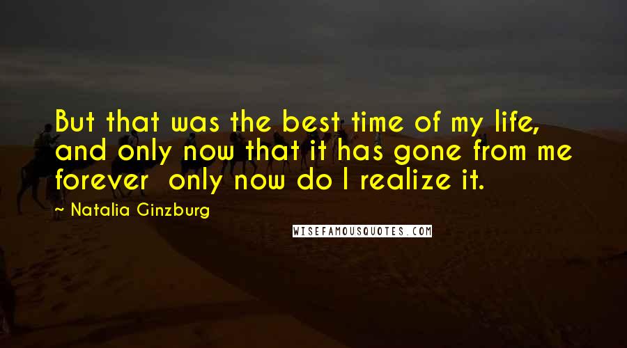Natalia Ginzburg Quotes: But that was the best time of my life, and only now that it has gone from me forever only now do I realize it.