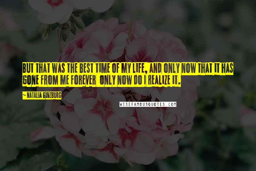 Natalia Ginzburg Quotes: But that was the best time of my life, and only now that it has gone from me forever only now do I realize it.