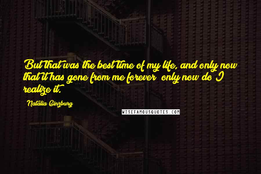 Natalia Ginzburg Quotes: But that was the best time of my life, and only now that it has gone from me forever only now do I realize it.