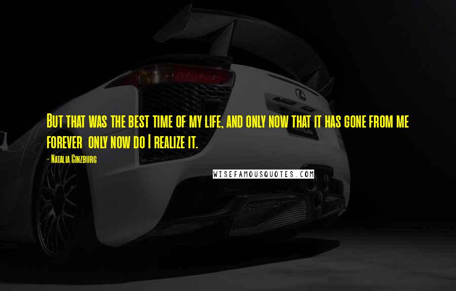 Natalia Ginzburg Quotes: But that was the best time of my life, and only now that it has gone from me forever only now do I realize it.