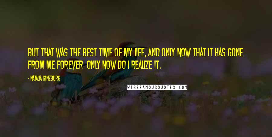 Natalia Ginzburg Quotes: But that was the best time of my life, and only now that it has gone from me forever only now do I realize it.