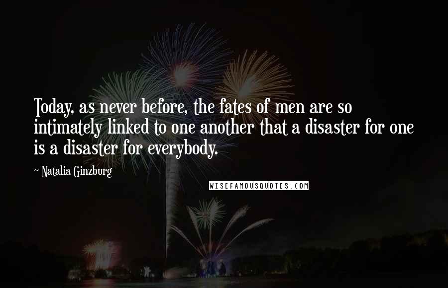 Natalia Ginzburg Quotes: Today, as never before, the fates of men are so intimately linked to one another that a disaster for one is a disaster for everybody.