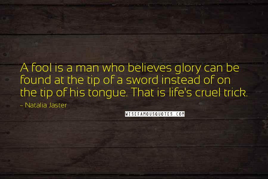 Natalia Jaster Quotes: A fool is a man who believes glory can be found at the tip of a sword instead of on the tip of his tongue. That is life's cruel trick.