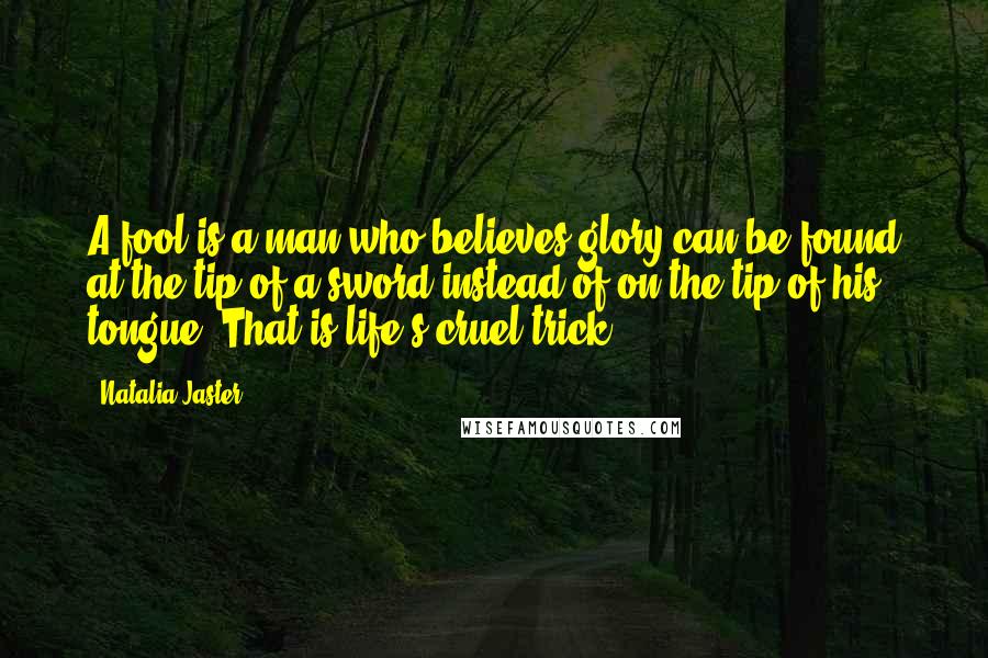 Natalia Jaster Quotes: A fool is a man who believes glory can be found at the tip of a sword instead of on the tip of his tongue. That is life's cruel trick.