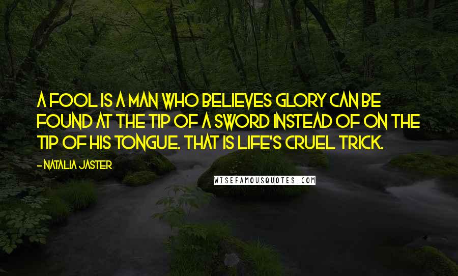 Natalia Jaster Quotes: A fool is a man who believes glory can be found at the tip of a sword instead of on the tip of his tongue. That is life's cruel trick.