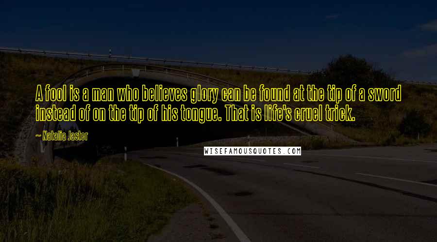 Natalia Jaster Quotes: A fool is a man who believes glory can be found at the tip of a sword instead of on the tip of his tongue. That is life's cruel trick.