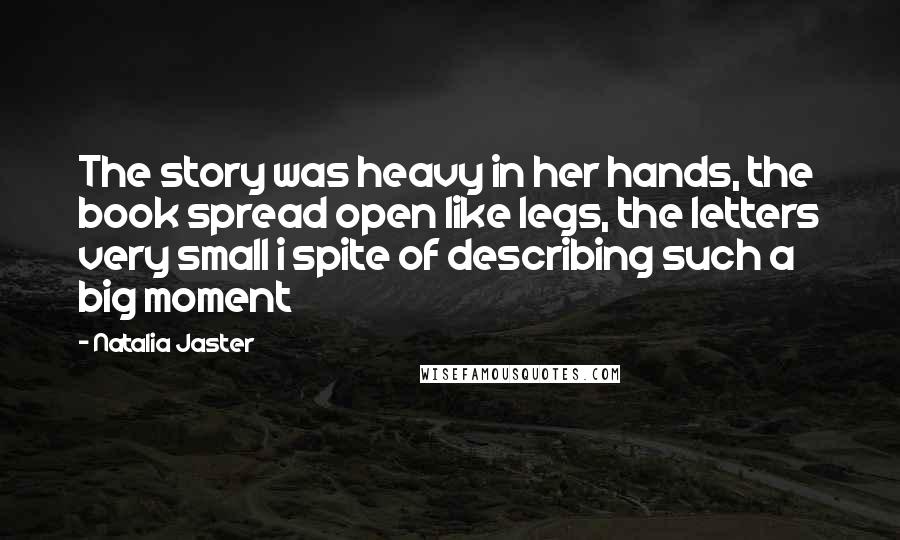 Natalia Jaster Quotes: The story was heavy in her hands, the book spread open like legs, the letters very small i spite of describing such a big moment