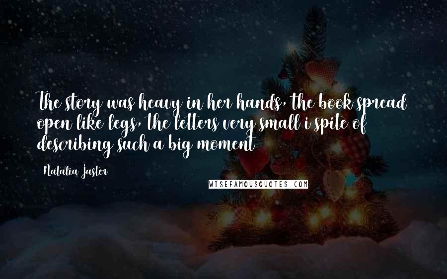 Natalia Jaster Quotes: The story was heavy in her hands, the book spread open like legs, the letters very small i spite of describing such a big moment