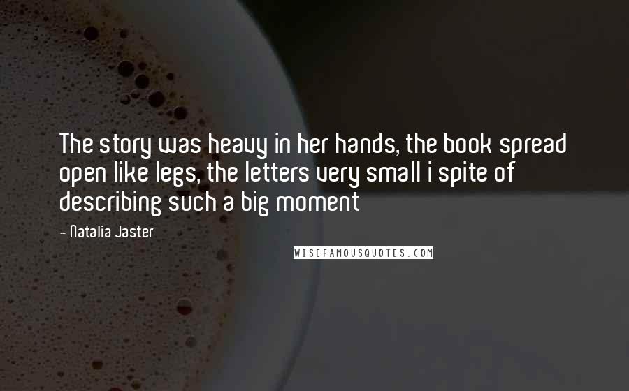 Natalia Jaster Quotes: The story was heavy in her hands, the book spread open like legs, the letters very small i spite of describing such a big moment