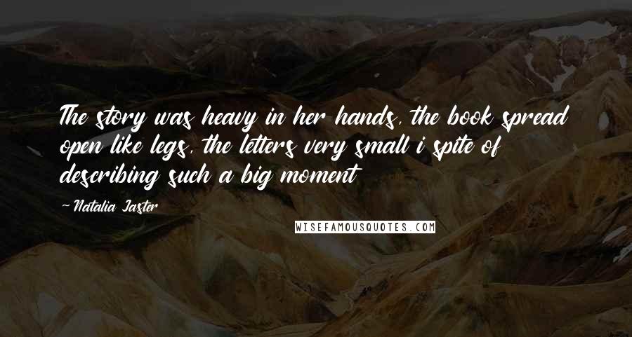 Natalia Jaster Quotes: The story was heavy in her hands, the book spread open like legs, the letters very small i spite of describing such a big moment