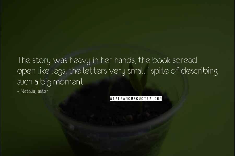 Natalia Jaster Quotes: The story was heavy in her hands, the book spread open like legs, the letters very small i spite of describing such a big moment