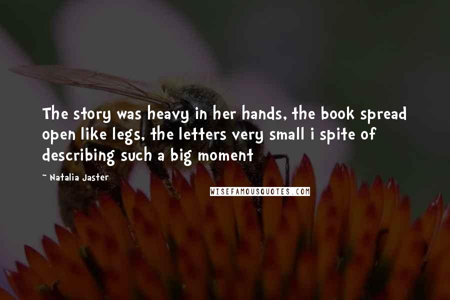 Natalia Jaster Quotes: The story was heavy in her hands, the book spread open like legs, the letters very small i spite of describing such a big moment