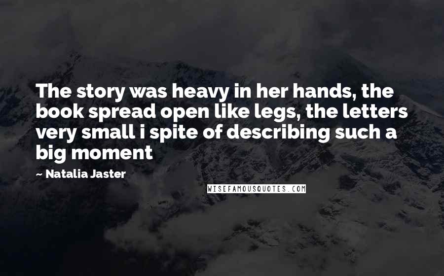 Natalia Jaster Quotes: The story was heavy in her hands, the book spread open like legs, the letters very small i spite of describing such a big moment