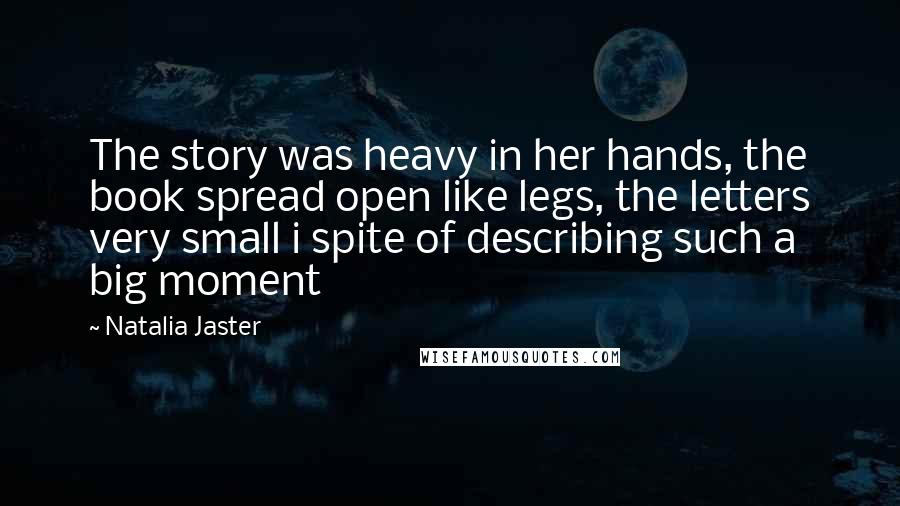 Natalia Jaster Quotes: The story was heavy in her hands, the book spread open like legs, the letters very small i spite of describing such a big moment