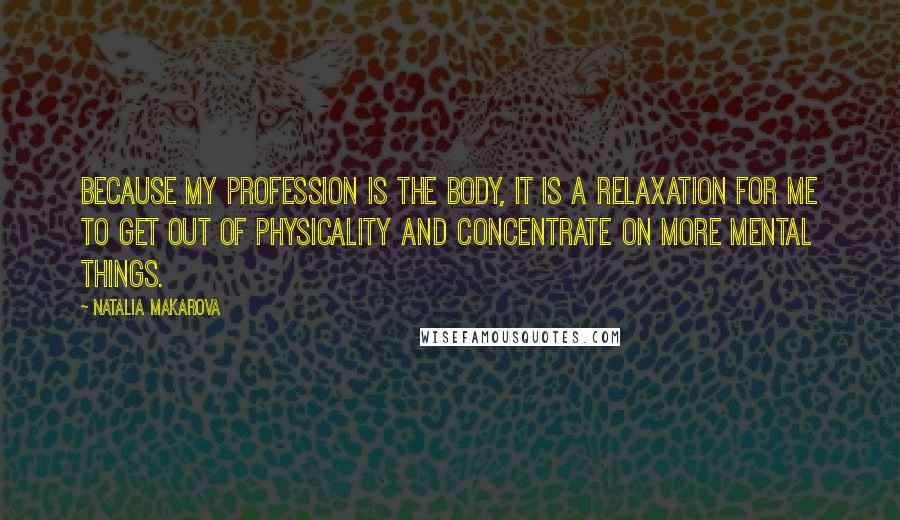 Natalia Makarova Quotes: Because my profession is the body, it is a relaxation for me to get out of physicality and concentrate on more mental things.