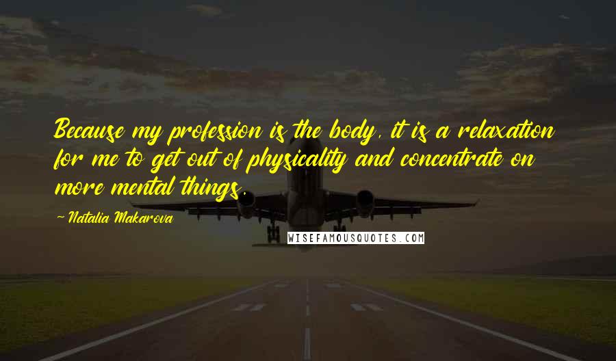 Natalia Makarova Quotes: Because my profession is the body, it is a relaxation for me to get out of physicality and concentrate on more mental things.