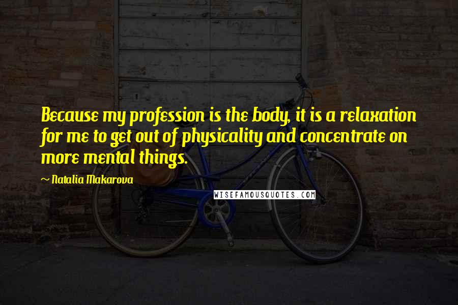 Natalia Makarova Quotes: Because my profession is the body, it is a relaxation for me to get out of physicality and concentrate on more mental things.