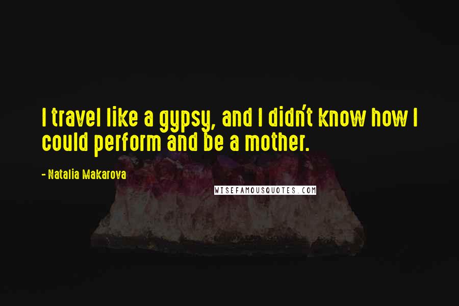 Natalia Makarova Quotes: I travel like a gypsy, and I didn't know how I could perform and be a mother.