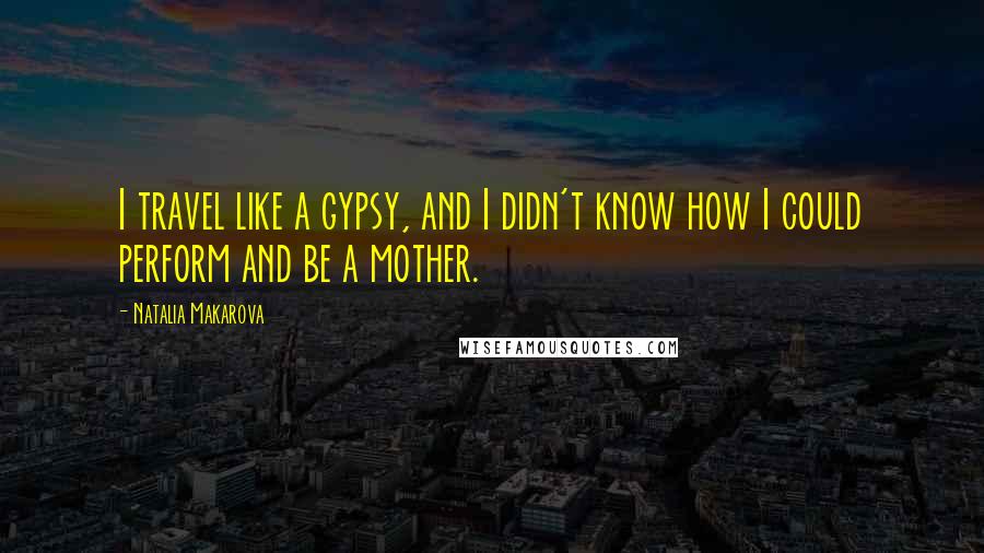 Natalia Makarova Quotes: I travel like a gypsy, and I didn't know how I could perform and be a mother.