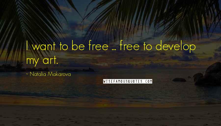 Natalia Makarova Quotes: I want to be free ... free to develop my art.