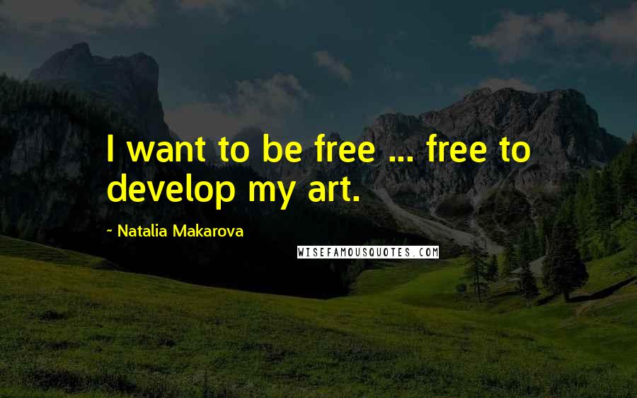 Natalia Makarova Quotes: I want to be free ... free to develop my art.