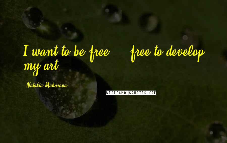 Natalia Makarova Quotes: I want to be free ... free to develop my art.