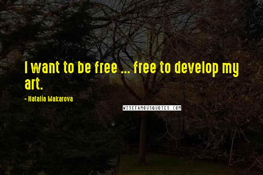 Natalia Makarova Quotes: I want to be free ... free to develop my art.