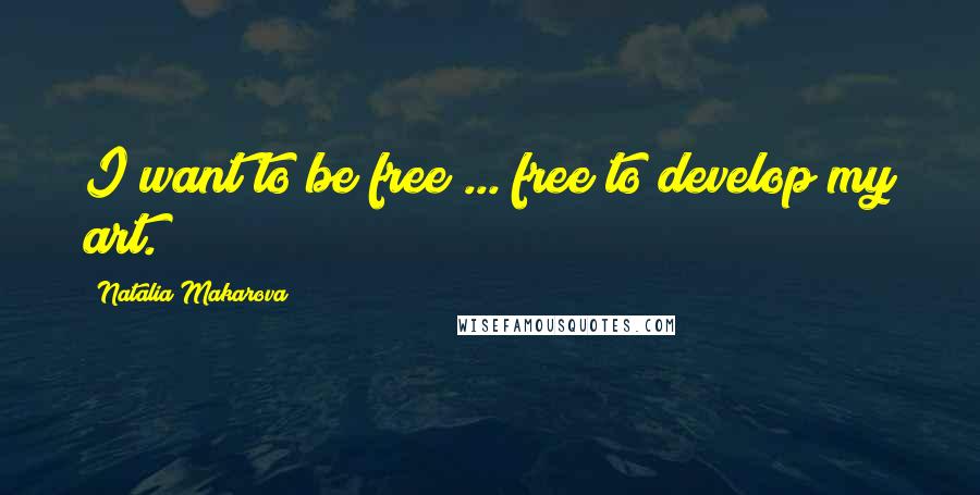 Natalia Makarova Quotes: I want to be free ... free to develop my art.