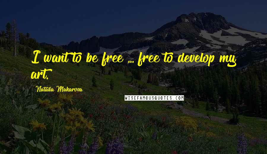 Natalia Makarova Quotes: I want to be free ... free to develop my art.