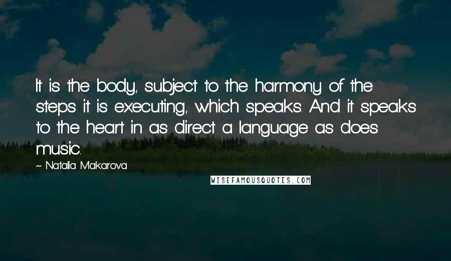Natalia Makarova Quotes: It is the body, subject to the harmony of the steps it is executing, which speaks. And it speaks to the heart in as direct a language as does music.