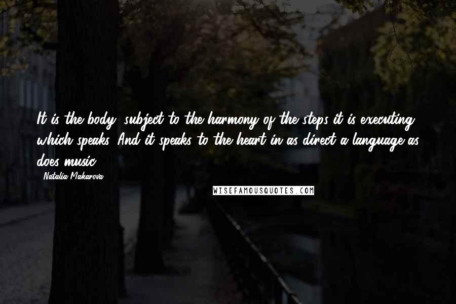 Natalia Makarova Quotes: It is the body, subject to the harmony of the steps it is executing, which speaks. And it speaks to the heart in as direct a language as does music.
