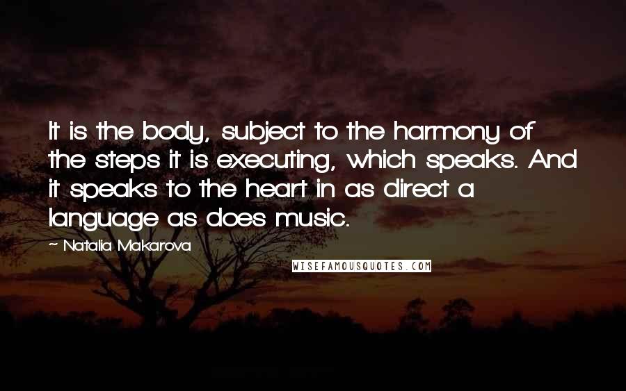 Natalia Makarova Quotes: It is the body, subject to the harmony of the steps it is executing, which speaks. And it speaks to the heart in as direct a language as does music.