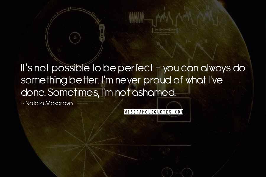 Natalia Makarova Quotes: It's not possible to be perfect - you can always do something better. I'm never proud of what I've done. Sometimes, I'm not ashamed.