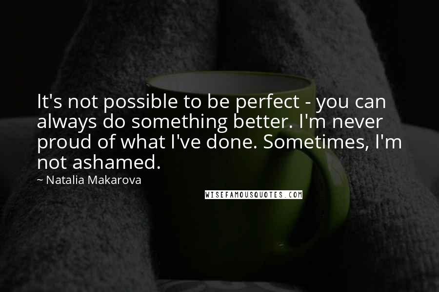 Natalia Makarova Quotes: It's not possible to be perfect - you can always do something better. I'm never proud of what I've done. Sometimes, I'm not ashamed.