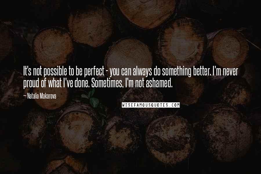 Natalia Makarova Quotes: It's not possible to be perfect - you can always do something better. I'm never proud of what I've done. Sometimes, I'm not ashamed.