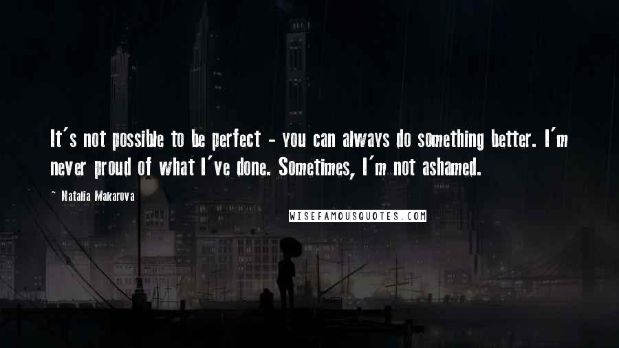 Natalia Makarova Quotes: It's not possible to be perfect - you can always do something better. I'm never proud of what I've done. Sometimes, I'm not ashamed.