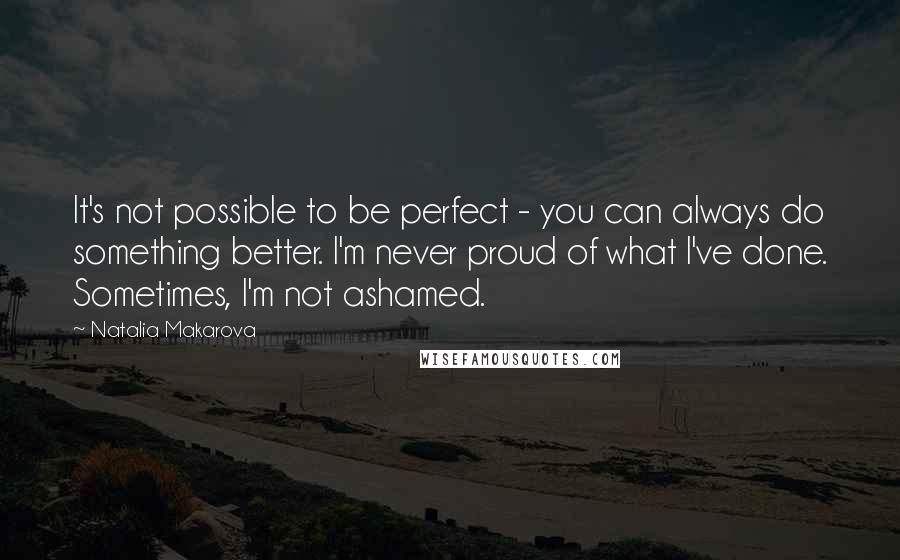 Natalia Makarova Quotes: It's not possible to be perfect - you can always do something better. I'm never proud of what I've done. Sometimes, I'm not ashamed.