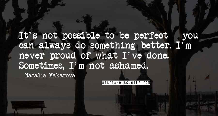 Natalia Makarova Quotes: It's not possible to be perfect - you can always do something better. I'm never proud of what I've done. Sometimes, I'm not ashamed.