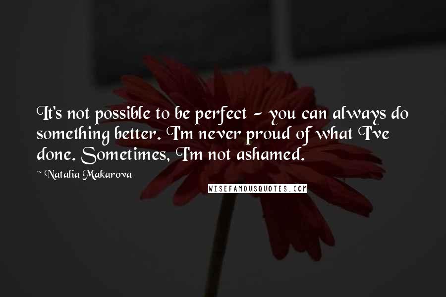 Natalia Makarova Quotes: It's not possible to be perfect - you can always do something better. I'm never proud of what I've done. Sometimes, I'm not ashamed.