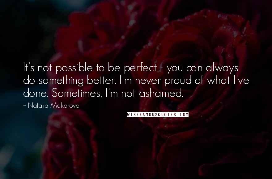 Natalia Makarova Quotes: It's not possible to be perfect - you can always do something better. I'm never proud of what I've done. Sometimes, I'm not ashamed.