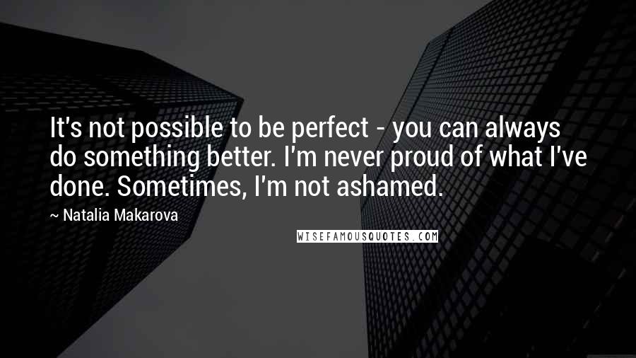 Natalia Makarova Quotes: It's not possible to be perfect - you can always do something better. I'm never proud of what I've done. Sometimes, I'm not ashamed.