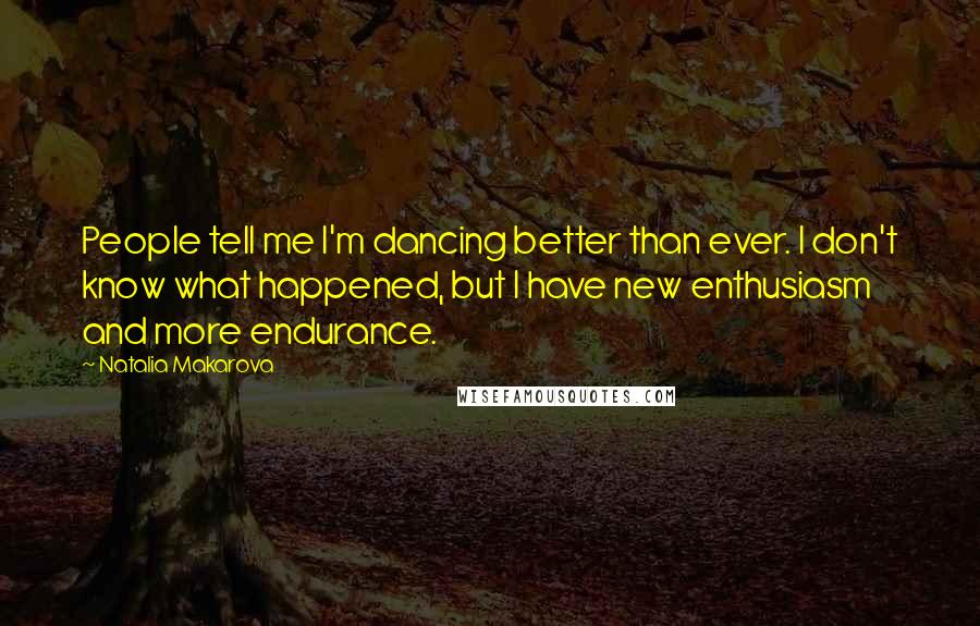 Natalia Makarova Quotes: People tell me I'm dancing better than ever. I don't know what happened, but I have new enthusiasm and more endurance.