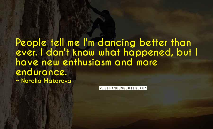 Natalia Makarova Quotes: People tell me I'm dancing better than ever. I don't know what happened, but I have new enthusiasm and more endurance.