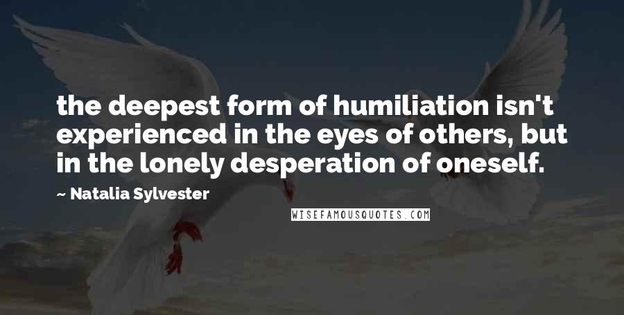 Natalia Sylvester Quotes: the deepest form of humiliation isn't experienced in the eyes of others, but in the lonely desperation of oneself.