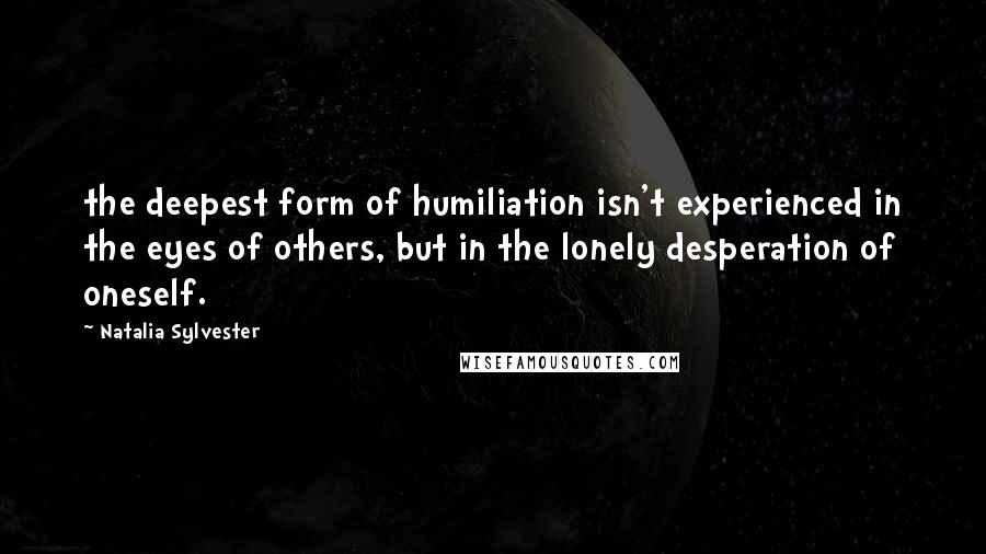 Natalia Sylvester Quotes: the deepest form of humiliation isn't experienced in the eyes of others, but in the lonely desperation of oneself.