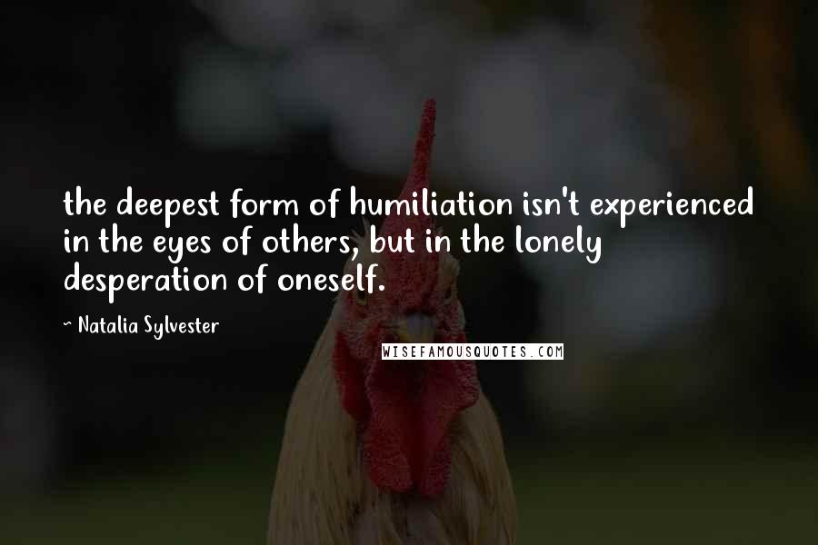 Natalia Sylvester Quotes: the deepest form of humiliation isn't experienced in the eyes of others, but in the lonely desperation of oneself.