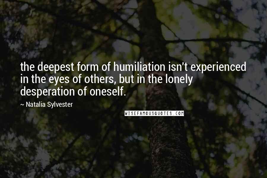 Natalia Sylvester Quotes: the deepest form of humiliation isn't experienced in the eyes of others, but in the lonely desperation of oneself.