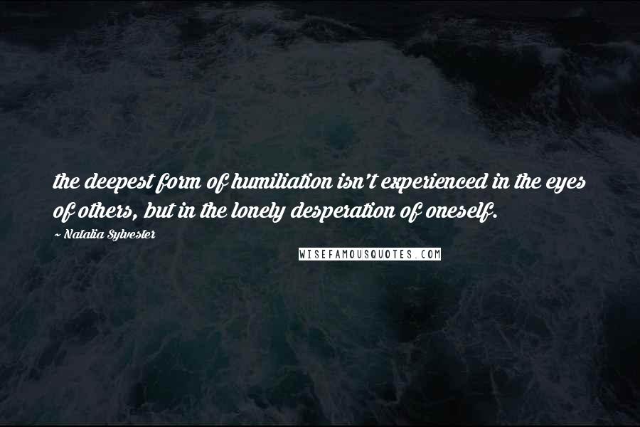 Natalia Sylvester Quotes: the deepest form of humiliation isn't experienced in the eyes of others, but in the lonely desperation of oneself.