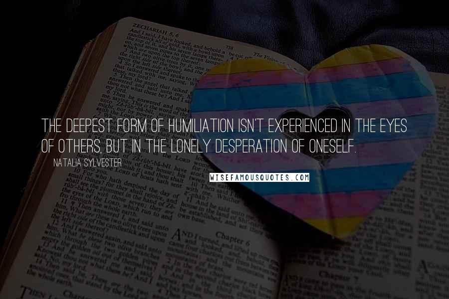 Natalia Sylvester Quotes: the deepest form of humiliation isn't experienced in the eyes of others, but in the lonely desperation of oneself.